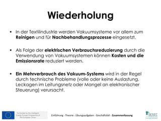 Co-funded by the Intelligent
Energy Europe Programme of
the European Union
Wiederholung
 In der Textilindustrie werden Vakuumsysteme vor allem zum
Reinigen und für Nachbehandlungsprozesse eingesetzt.
 Als Folge der elektrischen Verbrauchsreduzierung durch die
Verwendung von Vakuumsystemen können Kosten und die
Emissionsrate reduziert werden.
 Ein Mehrverbrauch des Vakuum-Systems wird in der Regel
durch technische Probleme (volle oder keine Auslastung,
Leckagen im Leitungsnetz oder Mangel an elektronischer
Steuerung) verursacht.
Einführung - Theorie - Übungsaufgaben - Geschäftsfall - Zusammenfassung
 
