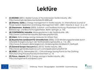 Co-funded by the Intelligent
Energy Europe Programme of
the European Union
Lektüre
 [1] EKONID (2001): Market Survey of the Indonesian Textile Industry. URL:
http://www2.gtz.de/dokumente/bib/03-5082.pdf
 [2] Sharma, Sarita (): Energy management in textile industry. In: International Journal of
Power System Operation and Energy Management 2231 –4407, Volume 2, Issue 1,2, p. 47.
 [3] Giessmann, Andreas (2003): Substrat- und Textilbeschichtung: Praxiswissen für Textil-,
Bekleidungs- und Beschichtungsbetriebe. Berlin: Springer, p. 102.
 [4] CONTINENTAL Industrie: Absaugsysteme in der Textilindustrie. URL:
http://www.continental-industrie.de/index.php?id=533.
 [5] Intern: Extra energy saving measures for Artisan Tool.
 [6] Bayerisches Landesamt für Umweltschutz (2000): CO2-Minderungspotenziale durch
rationelle Energienutzung in der Textilveredelungsindustrie, p. 116. URL:
http://www.lfu.bayern.de/energie/co2_minderung/doc/endbericht_textil.pdf.
 [7] General Europe Vacuum S.r.l. (2013): Textile industry. URL:
http://www.generaleuropevacuum.com/applicazioni.php?id=24
 [8] SESEC (2013): Deliverable D3.1. Critical Energy Saving Points for the Clothing
Manufacturing Process/Factory Environment, p. 14.
 [9] Prince, Aaravin (2013): Energy savings in textile industry. URL:
http://autogarments.wordpress.com/
Einführung - Theorie - Übungsaufgaben - Geschäftsfall - Zusammenfassung
 