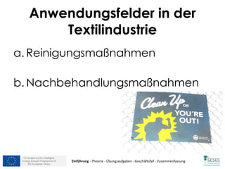 Co-funded by the Intelligent
Energy Europe Programme of
the European Union
Anwendungsfelder in der
Textilindustrie
a. Reinigungsmaßnahmen
b. Nachbehandlungsmaßnahmen
Einführung - Theorie - Übungsaufgaben - Geschäftsfall - Zusammenfassung
 