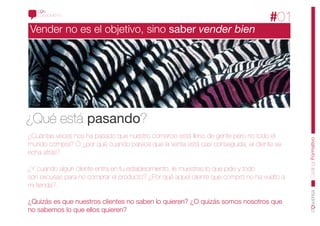 CONOCIMIENTO
                                                                                   #01
Vender no es el objetivo, sino saber vender bien




¿Qué está pasando?
¿Cuántas veces nos ha pasado que nuestro comercio está lleno de gente pero no todo el




                                                                                            CatálogoFormativo
mundo compra? O ¿por qué cuando parece que la venta está casi conseguida, el cliente se
echa atrás?

¿Y cuándo algún cliente entra en tu establecimiento, le muestras lo que pide y todo
son excusas para no comprar el producto? ¿Por qué aquel cliente que compró no ha vuelto a
mi tienda?.

¿Quizás es que nuestros clientes no saben lo quieren? ¿O quizás somos nosotros que
no sabemos lo que ellos quieren?
 