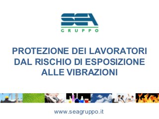 PROTEZIONE DEI LAVORATORI
DAL RISCHIO DI ESPOSIZIONE
ALLE VIBRAZIONI
www.seagruppo.it
 