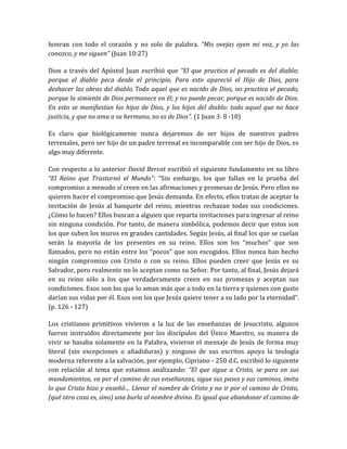 honran con todo el corazón y no solo de palabra. “Mis ovejas oyen mi voz, y yo las
conozco, y me siguen” (Juan 10:27)
Dios a través del Apóstol Juan escribió que “El que practica el pecado es del diablo;
porque el diablo peca desde el principio. Para esto apareció el Hijo de Dios, para
deshacer las obras del diablo. Todo aquel que es nacido de Dios, no practica el pecado,
porque la simiente de Dios permanece en él; y no puede pecar, porque es nacido de Dios.
En esto se manifiestan los hijos de Dios, y los hijos del diablo: todo aquel que no hace
justicia, y que no ama a su hermano, no es de Dios”. (1 Juan 3: 8 -10)
Es claro que biológicamente nunca dejaremos de ser hijos de nuestros padres
terrenales, pero ser hijo de un padre terrenal es incomparable con ser hijo de Dios, es
algo muy diferente.
Con respecto a lo anterior David Bercot escribió el siguiente fundamento en su libro
“El Reino que Trastornó el Mundo”: “Sin embargo, los que fallan en la prueba del
compromiso a menudo sí creen en las afirmaciones y promesas de Jesús. Pero ellos no
quieren hacer el compromiso que Jesús demanda. En efecto, ellos tratan de aceptar la
invitación de Jesús al banquete del reino, mientras rechazan todas sus condiciones.
¿Cómo lo hacen? Ellos buscan a alguien que reparta invitaciones para ingresar al reino
sin ninguna condición. Por tanto, de manera simbólica, podemos decir que estos son
los que suben los muros en grandes cantidades. Según Jesús, al final los que se cuelan
serán la mayoría de los presentes en su reino. Ellos son los “muchos” que son
llamados, pero no están entre los “pocos” que son escogidos. Ellos nunca han hecho
ningún compromiso con Cristo o con su reino. Ellos pueden creer que Jesús es su
Salvador, pero realmente no lo aceptan como su Señor. Por tanto, al final, Jesús dejará
en su reino sólo a los que verdaderamente creen en sus promesas y aceptan sus
condiciones. Esos son los que lo aman más que a todo en la tierra y quienes con gusto
darían sus vidas por él. Esos son los que Jesús quiere tener a su lado por la eternidad”.
(p. 126 - 127)
Los cristianos primitivos vivieron a la luz de las enseñanzas de Jesucristo, algunos
fueron instruidos directamente por los discípulos del Único Maestro, su manera de
vivir se basaba solamente en la Palabra, vivieron el mensaje de Jesús de forma muy
literal (sin excepciones o añadiduras) y ninguno de sus escritos apoya la teología
moderna referente a la salvación, por ejemplo, Cipriano - 250 d.C. escribió lo siguiente
con relación al tema que estamos analizando: “El que sigue a Cristo, se para en sus
mandamientos, va por el camino de sus enseñanzas, sigue sus pasos y sus caminos, imita
lo que Cristo hizo y enseñó… Llevar el nombre de Cristo y no ir por el camino de Cristo,
(qué otra cosa es, sino) una burla al nombre divino. Es igual que abandonar el camino de
 