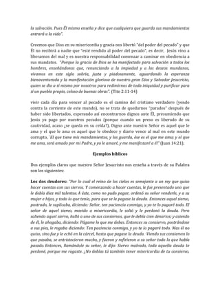 la salvación. Pues Él mismo enseña y dice que cualquiera que guarda sus mandamientos
entrará a la vida”.
Creemos que Dios en su misericordia y gracia nos libertó “del poder del pecado” y que
Él no recibirá a nadie que “esté rendido al poder del pecado”, es decir, Jesús vino a
liberarnos del mal y es nuestra responsabilidad comenzar a caminar en obediencia a
sus mandatos. “Porque la gracia de Dios se ha manifestado para salvación a todos los
hombres, enseñándonos que, renunciando a la impiedad y a los deseos mundanos,
vivamos en este siglo sobria, justa y piadosamente, aguardando la esperanza
bienaventurada y la manifestación gloriosa de nuestro gran Dios y Salvador Jesucristo,
quien se dio a sí mismo por nosotros para redimirnos de toda iniquidad y purificar para
sí un pueblo propio, celoso de buenas obras”. (Tito 2:11-14)
vivir cada día para vencer al pecado es el camino del cristiano verdadero (yendo
contra la corriente de este mundo), no se trata de quedarnos “parados” después de
haber sido libertados, esperando así encontrarnos dignos ante Él, presumiendo que
Jesús ya pago por nuestros pecados (porque cuando un preso es liberado de su
cautividad, acaso ¿se queda en su celda?), Digno ante nuestro Señor es aquel que le
ama y el que le ama es aquel que le obedece y diario vence al mal en este mundo
corrupto, “El que tiene mis mandamientos, y los guarda, ése es el que me ama; y el que
me ama, será amado por mi Padre, y yo le amaré, y me manifestaré a él” (Juan 14:21).
Ejemplos bíblicos
Dos ejemplos claros que nuestro Señor Jesucristo nos enseña a través de su Palabra
son los siguientes:
Los dos deudores: “Por lo cual el reino de los cielos es semejante a un rey que quiso
hacer cuentas con sus siervos. Y comenzando a hacer cuentas, le fue presentado uno que
le debía diez mil talentos. A éste, como no pudo pagar, ordenó su señor venderle, y a su
mujer e hijos, y todo lo que tenía, para que se le pagase la deuda. Entonces aquel siervo,
postrado, le suplicaba, diciendo: Señor, ten paciencia conmigo, y yo te lo pagaré todo. El
señor de aquel siervo, movido a misericordia, le soltó y le perdonó la deuda. Pero
saliendo aquel siervo, halló a uno de sus consiervos, que le debía cien denarios; y asiendo
de él, le ahogaba, diciendo: Págame lo que me debes. Entonces su consiervo, postrándose
a sus pies, le rogaba diciendo: Ten paciencia conmigo, y yo te lo pagaré todo. Mas él no
quiso, sino fue y le echó en la cárcel, hasta que pagase la deuda. Viendo sus consiervos lo
que pasaba, se entristecieron mucho, y fueron y refirieron a su señor todo lo que había
pasado. Entonces, llamándole su señor, le dijo: Siervo malvado, toda aquella deuda te
perdoné, porque me rogaste. ¿No debías tú también tener misericordia de tu consiervo,
 