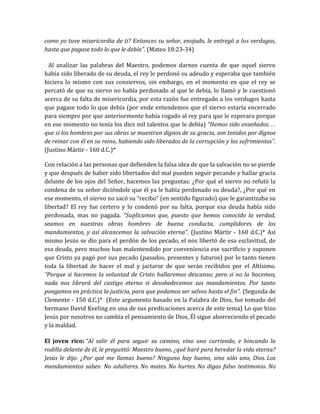 como yo tuve misericordia de ti? Entonces su señor, enojado, le entregó a los verdugos,
hasta que pagase todo lo que le debía”. (Mateo 18:23-34)
Al analizar las palabras del Maestro, podemos darnos cuenta de que aquel siervo
había sido liberado de su deuda, el rey le perdonó su adeudo y esperaba que también
hiciera lo mismo con sus consiervos, sin embargo, en el momento en que el rey se
percató de que su siervo no había perdonado al que le debía, lo llamó y le cuestionó
acerca de su falta de misericordia, por esta razón fue entregado a los verdugos hasta
que pagase todo lo que debía (por ende entendemos que el siervo estaría encerrado
para siempre por que anteriormente había rogado al rey para que le esperara porque
en ese momento no tenía los diez mil talentos que le debía) “Hemos sido enseñados. . .
que si los hombres por sus obras se muestran dignos de su gracia, son tenidos por dignos
de reinar con él en su reino, habiendo sido liberados de la corrupción y los sufrimientos”.
(Justino Mártir - 160 d.C.)*
Con relación a las personas que defienden la falsa idea de que la salvación no se pierde
y que después de haber sido libertados del mal pueden seguir pecando y hallar gracia
delante de los ojos del Señor, hacemos las preguntas: ¿Por qué el siervo no refutó la
condena de su señor diciéndole que él ya le había perdonado su deuda?, ¿Por qué en
ese momento, el siervo no sacó su “recibo” (en sentido figurado) que le garantizaba su
libertad? El rey fue certero y lo condenó por su falta, porque esa deuda había sido
perdonada, mas no pagada. “Suplicamos que, puesto que hemos conocido la verdad,
seamos en nuestras obras hombres de buena conducta, cumplidores de los
mandamientos, y así alcancemos la salvación eterna”. (Justino Mártir - 160 d.C.)* Así
mismo Jesús se dio para el perdón de los pecado, el nos libertó de esa esclavitud, de
esa deuda, pero muchos han malentendido por conveniencia ese sacrificio y suponen
que Cristo ya pagó por sus pecado (pasados, presentes y futuros) por lo tanto tienen
toda la libertad de hacer el mal y jactarse de que serán recibidos por el Altísimo.
“Porque si hacemos la voluntad de Cristo hallaremos descanso; pero si no la hacemos,
nada nos librará del castigo eterno si desobedecemos sus mandamientos. Por tanto
pongamos en práctica la justicia, para que podamos ser salvos hasta el fin”. (Segunda de
Clemente - 150 d.C.)* (Este argumento basado en la Palabra de Dios, fue tomado del
hermano David Keeling en una de sus predicaciones acerca de este tema) Lo que hizo
Jesús por nosotros no cambia el pensamiento de Dios, Él sigue aborreciendo el pecado
y la maldad.
El joven rico: “Al salir él para seguir su camino, vino uno corriendo, e hincando la
rodilla delante de él, le preguntó: Maestro bueno, ¿qué haré para heredar la vida eterna?
Jesús le dijo: ¿Por qué me llamas bueno? Ninguno hay bueno, sino sólo uno, Dios. Los
mandamientos sabes: No adulteres. No mates. No hurtes. No digas falso testimonio. No
 