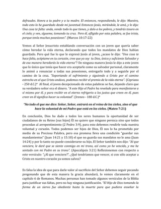 defraudes. Honra a tu padre y a tu madre. El entonces, respondiendo, le dijo: Maestro,
todo esto lo he guardado desde mi juventud. Entonces Jesús, mirándole, le amó, y le dijo:
Una cosa te falta: anda, vende todo lo que tienes, y dalo a los pobres, y tendrás tesoro en
el cielo; y ven, sígueme, tomando tu cruz. Pero él, afligido por esta palabra, se fue triste,
porque tenía muchas posesiones”. (Marcos 10:17-22)
Vemos al Señor Jesucristo entablando conversación con un joven que quería saber
cómo heredar la vida eterna, declarando que todos los mandatos de Dios habían
guardado. Pero qué fue lo que le expresó Jesús al joven, ¿acaso le dijo: “Una cosa te
hace falta, acéptame en tu corazón, cree que yo soy tu Dios, único y suficiente Salvador y
de esa manera heredarás la vida eterna”? De ninguna manera Jesús le dijo a este joven
que lo único que tenía que hacer era aceptarle como su salvador personal, claramente
lo animó a renunciar a todas sus posesiones, entregarlo todo y a seguirle por el
camino de la cruz. “Soportando el sufrimiento y siguiendo a Cristo por el camino
estrecho en el que Cristo anduvo, podemos recibir el premio de la vida eterna”. (Cipriano
- 250 d.C.)* Al final, el joven decepcionado de estas palabras se fue, dejando claro que
su verdadero señor era el dinero. “A este Hijo el Padre ha revelado para manifestarse a
sí mismo por él, y para recibir en el eterno refrigerio a los justos que creen en él, pues
creer en él significa hacer su voluntad”. (Ireneo - 180 d.C.)*
“No todo el que me dice: Señor, Señor, entrará en el reino de los cielos, sino el que
hace la voluntad de mi Padre que está en los cielos. (Mateo 7:21)
En conclusión, Dios ha dado a todos los seres humanos la oportunidad de ser
ciudadanos de su Reino (sus hijos) Él no quiere que ninguno perezca sino que todos
procedan al arrepentimiento (2 Pedro 3:9), para esto debemos rendirle toda nuestra
voluntad y corazón. Todos podemos ser hijos de Dios, Él nos lo ha prometido por
medio de su Preciosa Palabra, pero esa promesa lleva una condición “guardar sus
mandamientos” (Juan 14:21 y 15:10) el que no guarda sus mandatos no le ama (Juan
14:24) y por lo tanto no puede considerarse su hijo, El Señor también nos dijo: “Al que
venciere, le daré que se siente conmigo en mi trono, así como yo he vencido, y me he
sentado con mi Padre en su trono”. (Apocalipsis 3:21) Reflexionemos con respecto a
este versículo: “¿Al que venciere?”, ¿Qué tendríamos que vencer, si con sólo aceptar a
Cristo en nuestro corazón ya somos salvos?
Es falsa la idea de que para darle valor al sacrificio del Señor debemos seguir pecando
pregonando que de esta manera la gracia abundará, lo vemos claramente en el
capítulo 6 de Romanos. Muchas personas han tomado algunos versículos de la Biblia
para justificar sus faltas, pero no hay ninguna justificación. “El Hijo de Dios tomando la
forma de un siervo fue obediente hasta la muerte para que pudiera enseñar la
 