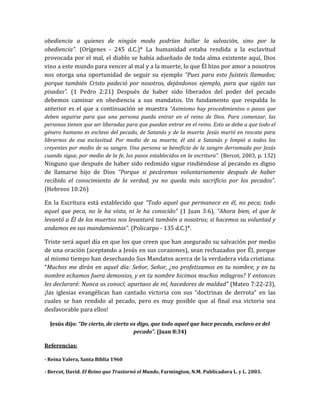 obediencia a quienes de ningún modo podrían hallar la salvación, sino por la
obediencia”. (Orígenes - 245 d.C.)* La humanidad estaba rendida a la esclavitud
provocada por el mal, el diablo se había adueñado de toda alma existente aquí, Dios
vino a este mundo para vencer al mal y a la muerte, lo que Él hizo por amor a nosotros
nos otorga una oportunidad de seguir su ejemplo “Pues para esto fuisteis llamados;
porque también Cristo padeció por nosotros, dejándonos ejemplo, para que sigáis sus
pisadas”. (1 Pedro 2:21) Después de haber sido liberados del poder del pecado
debemos caminar en obediencia a sus mandatos. Un fundamento que respalda lo
anterior es el que a continuación se muestra “Asimismo hay procedimientos o pasos que
deben seguirse para que una persona pueda entrar en el reino de Dios. Para comenzar, las
personas tienen que ser liberadas para que puedan entrar en el reino. Esto se debe a que todo el
género humano es esclavo del pecado, de Satanás y de la muerte. Jesús murió en rescate para
librarnos de esa esclavitud. Por medio de su muerte, él ató a Satanás y limpió a todos los
creyentes por medio de su sangre. Una persona se beneficia de la sangre derramada por Jesús
cuando sigue, por medio de la fe, los pasos establecidos en la escritura”. (Bercot, 2003, p. 132)
Ninguno que después de haber sido redimido sigue rindiéndose al pecando es digno
de llamarse hijo de Dios “Porque si pecáremos voluntariamente después de haber
recibido el conocimiento de la verdad, ya no queda más sacrificio por los pecados”.
(Hebreos 10:26)
En la Escritura está establecido que “Todo aquel que permanece en él, no peca; todo
aquel que peca, no le ha visto, ni le ha conocido” (1 Juan 3:6). “Ahora bien, el que le
levantó a Él de los muertos nos levantará también a nosotros; si hacemos su voluntad y
andamos en sus mandamientos”. (Policarpo - 135 d.C.)*.
Triste será aquel día en que los que creen que han asegurado su salvación por medio
de una oración (aceptando a Jesús en sus corazones), sean rechazados por Él, porque
al mismo tiempo han desechando Sus Mandatos acerca de la verdadera vida cristiana:
“Muchos me dirán en aquel día: Señor, Señor, ¿no profetizamos en tu nombre, y en tu
nombre echamos fuera demonios, y en tu nombre hicimos muchos milagros? Y entonces
les declararé: Nunca os conocí; apartaos de mí, hacedores de maldad” (Mateo 7:22-23),
¡las iglesias evangélicas han cantado victoria con sus “doctrinas de derrota” en las
cuales se han rendido al pecado, pero es muy posible que al final esa victoria sea
desfavorable para ellos!
Jesús dijo: “De cierto, de cierto os digo, que todo aquel que hace pecado, esclavo es del
pecado”. (Juan 8:34)
Referencias:
- Reina Valera, Santa Biblia 1960
- Bercot, David. El Reino que Trastornó el Mundo, Farmington, N.M. Publicadora L. y L. 2003.
 