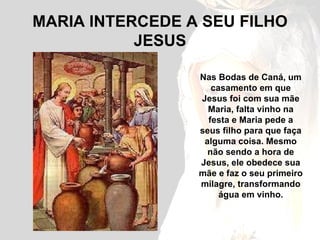MARIA INTERCEDE A SEU FILHO JESUS Nas Bodas de Caná, um casamento em que Jesus foi com sua mãe Maria, falta vinho na festa e Maria pede a seus filho para que faça alguma coisa. Mesmo não sendo a hora de Jesus, ele obedece sua mãe e faz o seu primeiro milagre, transformando água em vinho. 