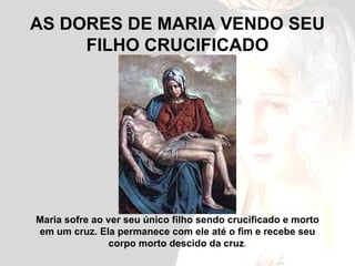 AS DORES DE MARIA VENDO SEU FILHO CRUCIFICADO Maria sofre ao ver seu único filho sendo crucificado e morto em um cruz. Ela permanece com ele até o fim e recebe seu corpo morto descido da cruz . 