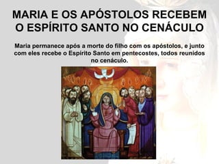 MARIA E OS APÓSTOLOS RECEBEM O ESPÍRITO SANTO NO CENÁCULO Maria permanece após a morte do filho com os apóstolos, e junto com eles recebe o Espírito Santo em pentecostes, todos reunidos no cenáculo. 