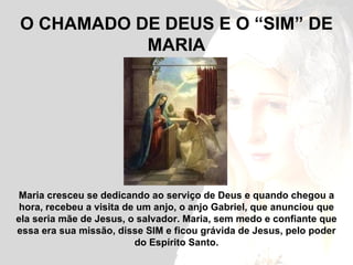 O CHAMADO DE DEUS E O “SIM” DE MARIA Maria cresceu se dedicando ao serviço de Deus e quando chegou a hora, recebeu a visita de um anjo, o anjo Gabriel, que anunciou que ela seria mãe de Jesus, o salvador. Maria, sem medo e confiante que essa era sua missão, disse SIM e ficou grávida de Jesus, pelo poder do Espírito Santo. 