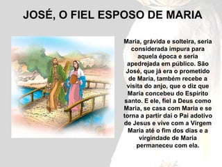 JOSÉ, O FIEL ESPOSO DE MARIA Maria, grávida e solteira, seria considerada impura para aquela época e seria apedrejada em público. São José, que já era o prometido de Maria, também recebe a visita do anjo, que o diz que Maria concebeu do Espírito santo. E ele, fiel a Deus como Maria, se casa com Maria e se torna a partir daí o Pai adotivo de Jesus e vive com a Virgem Maria até o fim dos dias e a virgindade de Maria permaneceu com ela. 
