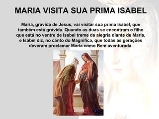 MARIA VISITA SUA PRIMA ISABEL Maria, grávida de Jesus, vai visitar sua prima Isabel, que também está grávida. Quando as duas se encontram o filho que está no ventre de Isabel treme de alegria diante de Maria, e Isabel diz, no canto do Magnífica, que todas as gerações deveram proclamar Maria como Bem aventurada. 
