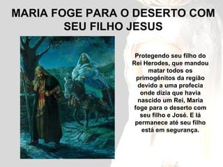 MARIA FOGE PARA O DESERTO COM SEU FILHO JESUS Protegendo seu filho do Rei Herodes, que mandou matar todos os primogênitos da região devido a uma profecia onde dizia que havia nascido um Rei, Maria foge para o deserto com seu filho e José. E lá permanece até seu filho está em segurança. 