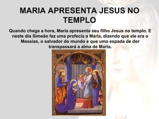 MARIA APRESENTA JESUS NO TEMPLO Quando chega a hora, Maria apresenta seu filho Jesus no templo. E neste dia Simeão faz uma profecia a Maria, dizendo que ele era o Messias, o salvador do mundo e que uma espada de dor transpassará a alma de Maria. 