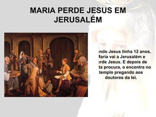 MARIA PERDE JESUS EM JERUSALÉM Quando Jesus tinha 12 anos, Maria vai a Jerusalém e perde Jesus. E depois de muita procura, o encontra no templo pregando aos doutores da lei. 