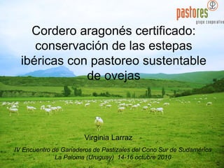 Cordero aragonés certificado:
conservación de las estepas
ibéricas con pastoreo sustentable
de ovejas
IV Encuentro de Ganaderos de Pastizales del Cono Sur de Sudamérica
La Paloma (Uruguay) 14-16 octubre 2010
Virginia Larraz
 
