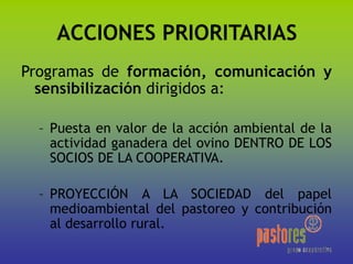 ACCIONES PRIORITARIAS
Programas de formación, comunicación y
sensibilización dirigidos a:
– Puesta en valor de la acción ambiental de la
actividad ganadera del ovino DENTRO DE LOS
SOCIOS DE LA COOPERATIVA.
– PROYECCIÓN A LA SOCIEDAD del papel
medioambiental del pastoreo y contribución
al desarrollo rural.
 