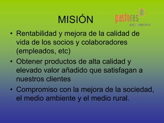 • Rentabilidad y mejora de la calidad de
vida de los socios y colaboradores
(empleados, etc)
• Obtener productos de alta calidad y
elevado valor añadido que satisfagan a
nuestros clientes
• Compromiso con la mejora de la sociedad,
el medio ambiente y el medio rural.
MISIÓN
 