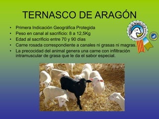 TERNASCO DE ARAGÓN
• Primera Indicación Geográfica Protegida
• Peso en canal al sacrificio: 8 a 12,5Kg
• Edad al sacrificio entre 70 y 90 días
• Carne rosada correspondiente a canales ni grasas ni magras.
• La precocidad del animal genera una carne con infiltración
intramuscular de grasa que le da el sabor especial.
 