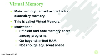 Virtual Memory
1
Atanu Shome, CSE KU
● Main memory can act as cache for
secondary memory.
● This is called Virtual Memory.
● Motivation:
○ Efficient and Safe memory share
among programs.
○ Go beyond limited RAM.
○ Not enough adjuscent space.
