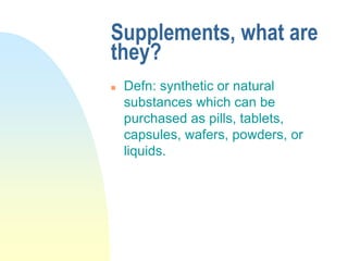 Supplements, what are
they?
 Defn: synthetic or natural
substances which can be
purchased as pills, tablets,
capsules, wafers, powders, or
liquids.
 