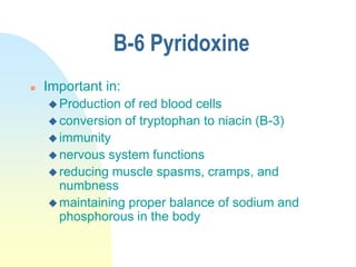 B-6 Pyridoxine
 Important in:
 Production of red blood cells
 conversion of tryptophan to niacin (B-3)
 immunity
 nervous system functions
 reducing muscle spasms, cramps, and
numbness
 maintaining proper balance of sodium and
phosphorous in the body
 