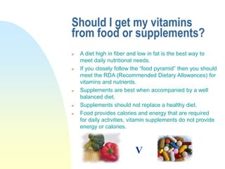 Should I get my vitamins
from food or supplements?
 A diet high in fiber and low in fat is the best way to
meet daily nutritional needs.
 If you closely follow the “food pyramid” then you should
meet the RDA (Recommended Dietary Allowances) for
vitamins and nutrients.
 Supplements are best when accompanied by a well
balanced diet.
 Supplements should not replace a healthy diet.
 Food provides calories and energy that are required
for daily activities, vitamin supplements do not provide
energy or calories.
V
 