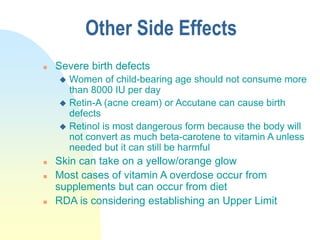 Other Side Effects
 Severe birth defects
 Women of child-bearing age should not consume more
than 8000 IU per day
 Retin-A (acne cream) or Accutane can cause birth
defects
 Retinol is most dangerous form because the body will
not convert as much beta-carotene to vitamin A unless
needed but it can still be harmful
 Skin can take on a yellow/orange glow
 Most cases of vitamin A overdose occur from
supplements but can occur from diet
 RDA is considering establishing an Upper Limit
 