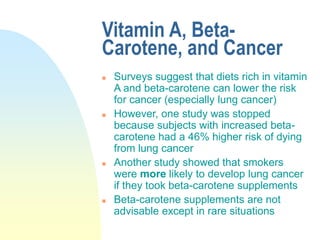 Vitamin A, Beta-
Carotene, and Cancer
 Surveys suggest that diets rich in vitamin
A and beta-carotene can lower the risk
for cancer (especially lung cancer)
 However, one study was stopped
because subjects with increased beta-
carotene had a 46% higher risk of dying
from lung cancer
 Another study showed that smokers
were more likely to develop lung cancer
if they took beta-carotene supplements
 Beta-carotene supplements are not
advisable except in rare situations
 