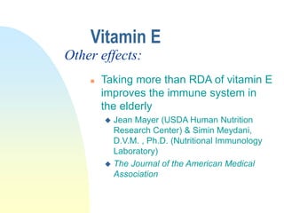  Taking more than RDA of vitamin E
improves the immune system in
the elderly
 Jean Mayer (USDA Human Nutrition
Research Center) & Simin Meydani,
D.V.M. , Ph.D. (Nutritional Immunology
Laboratory)
 The Journal of the American Medical
Association
Vitamin E
Other effects:
 