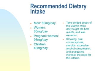 Recommended Dietary
Intake
 Men: 60mg/day
 Women:
60mg/day
 Pregnant women:
95mg/day
 Children:
45mg/day
 Take divided doses of
the vitamin twice
daily to get the best
results, and less
excretion.
 Smoking, oral
contraceptives,
steroids, excessive
alcohol consumption,
and analgesics
increase the need for
this vitamin
 