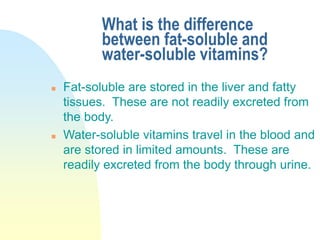 What is the difference
between fat-soluble and
water-soluble vitamins?
 Fat-soluble are stored in the liver and fatty
tissues. These are not readily excreted from
the body.
 Water-soluble vitamins travel in the blood and
are stored in limited amounts. These are
readily excreted from the body through urine.
 