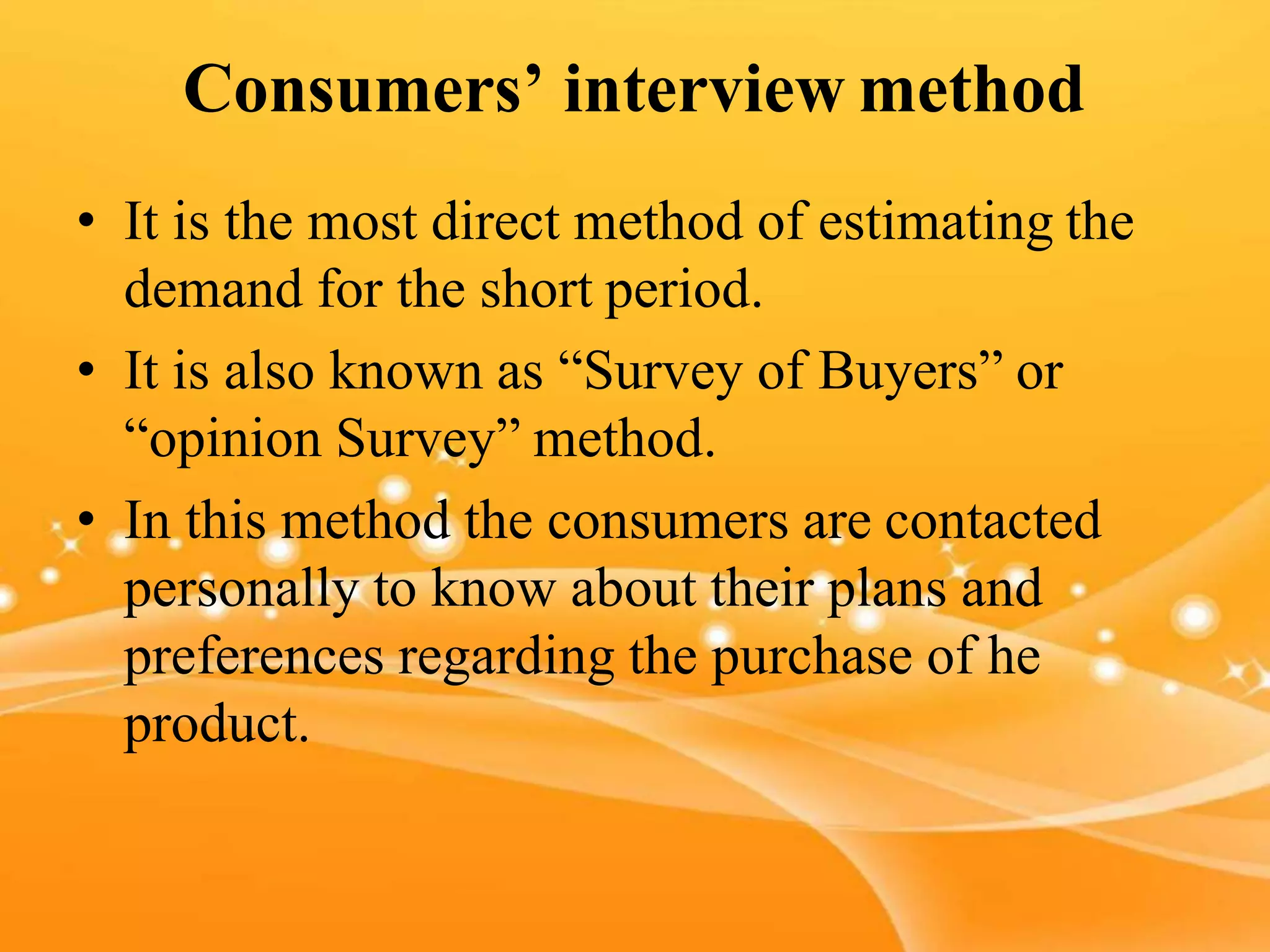 Consumers’ interview method
• It is the most direct method of estimating the
demand for the short period.
• It is also known as “Survey of Buyers” or
“opinion Survey” method.
• In this method the consumers are contacted
personally to know about their plans and
preferences regarding the purchase of he
product.
 