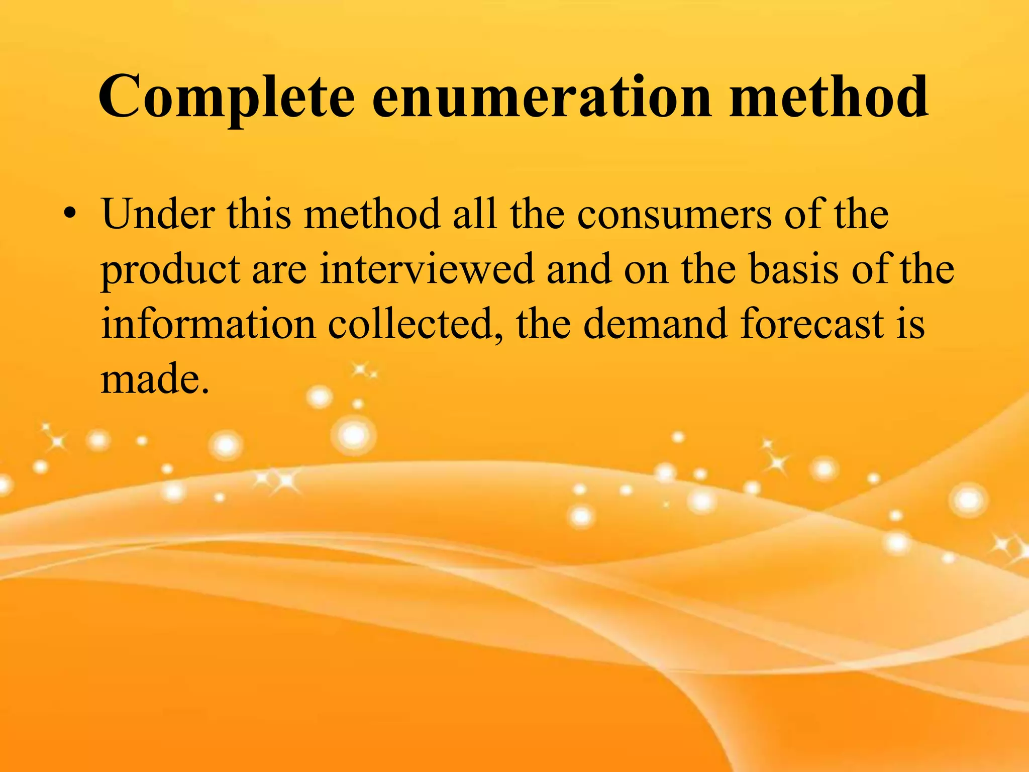 Complete enumeration method
• Under this method all the consumers of the
product are interviewed and on the basis of the
information collected, the demand forecast is
made.
 