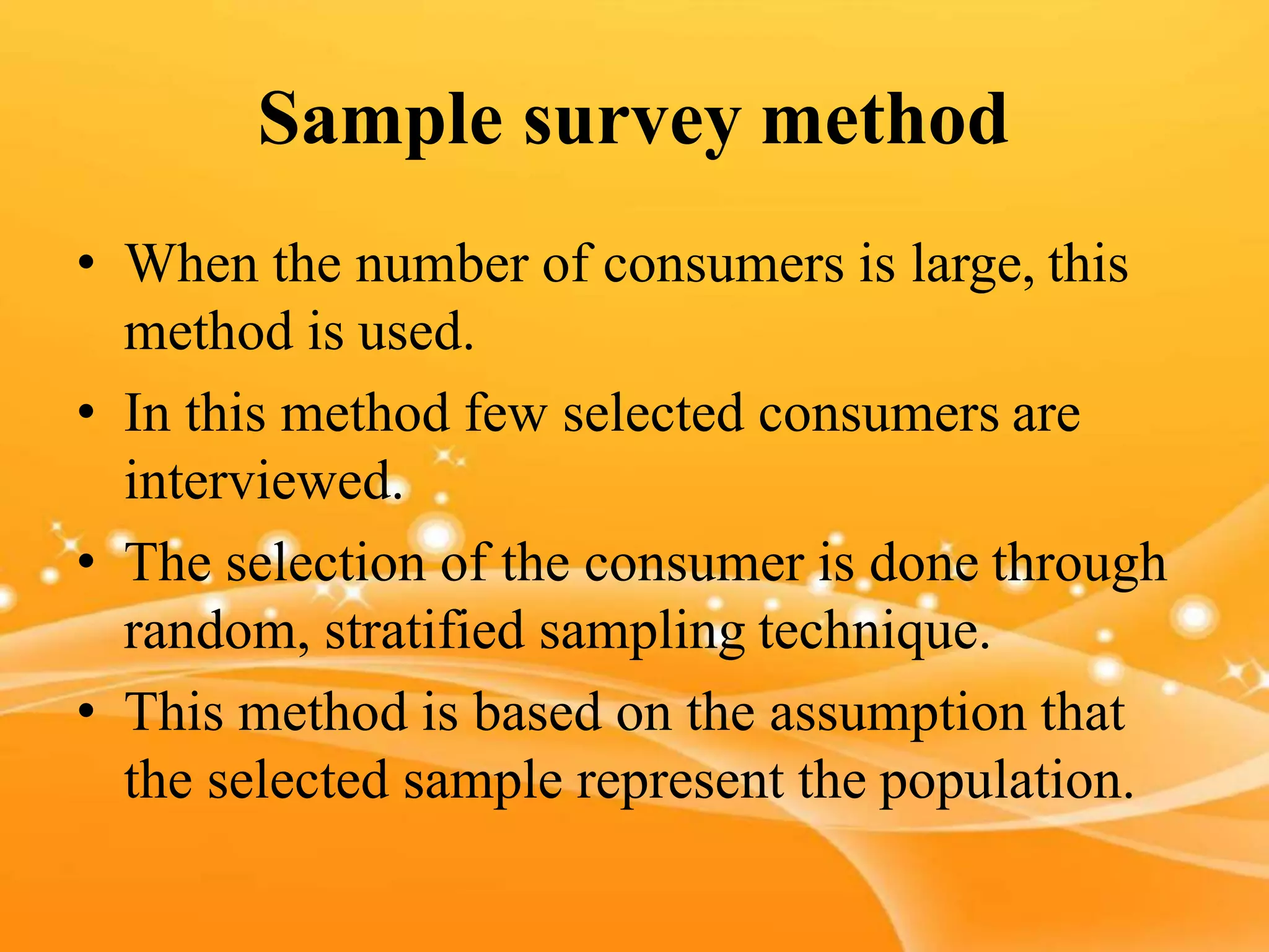 Sample survey method
• When the number of consumers is large, this
method is used.
• In this method few selected consumers are
interviewed.
• The selection of the consumer is done through
random, stratified sampling technique.
• This method is based on the assumption that
the selected sample represent the population.
 