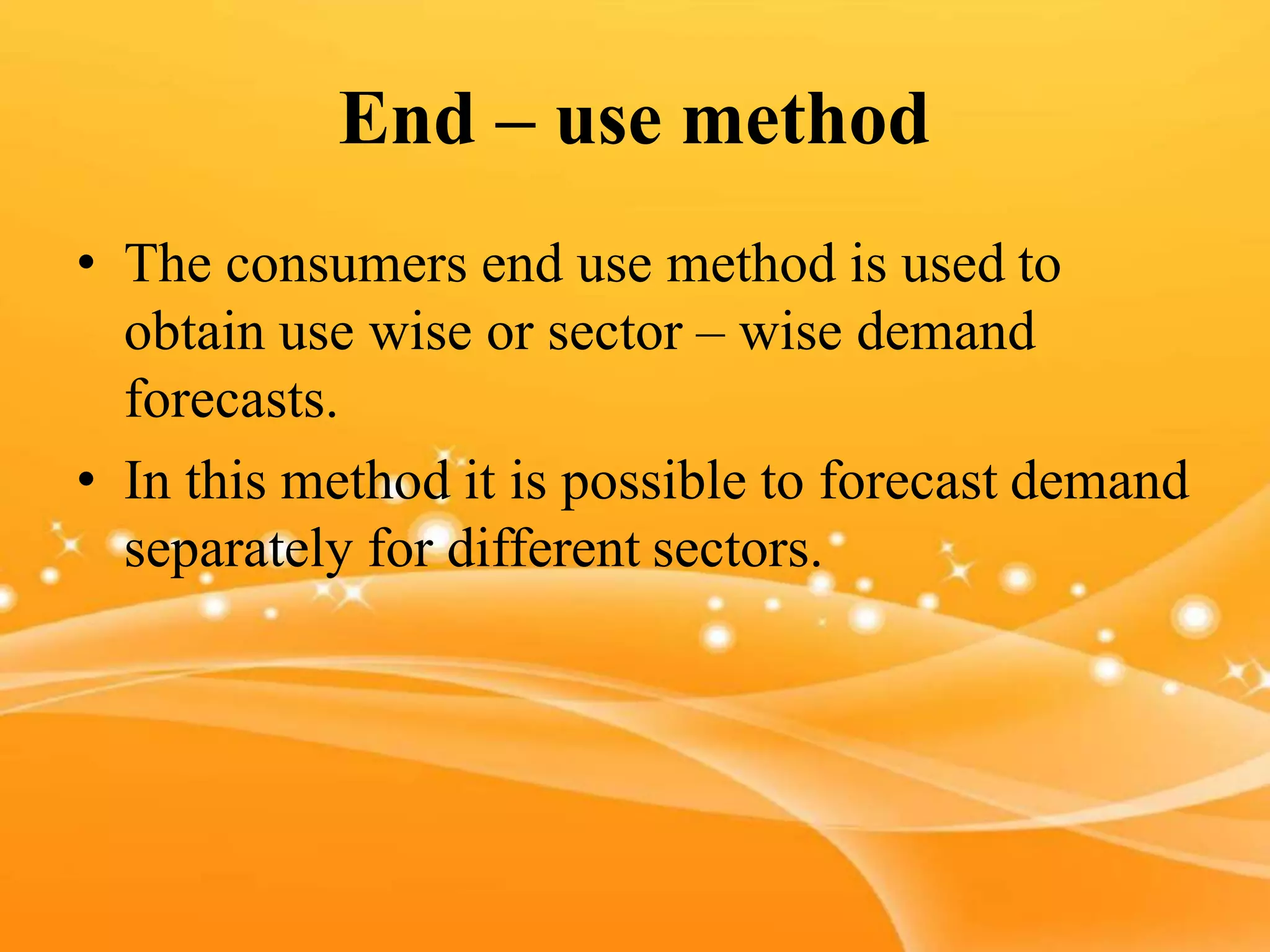 End – use method
• The consumers end use method is used to
obtain use wise or sector – wise demand
forecasts.
• In this method it is possible to forecast demand
separately for different sectors.
 