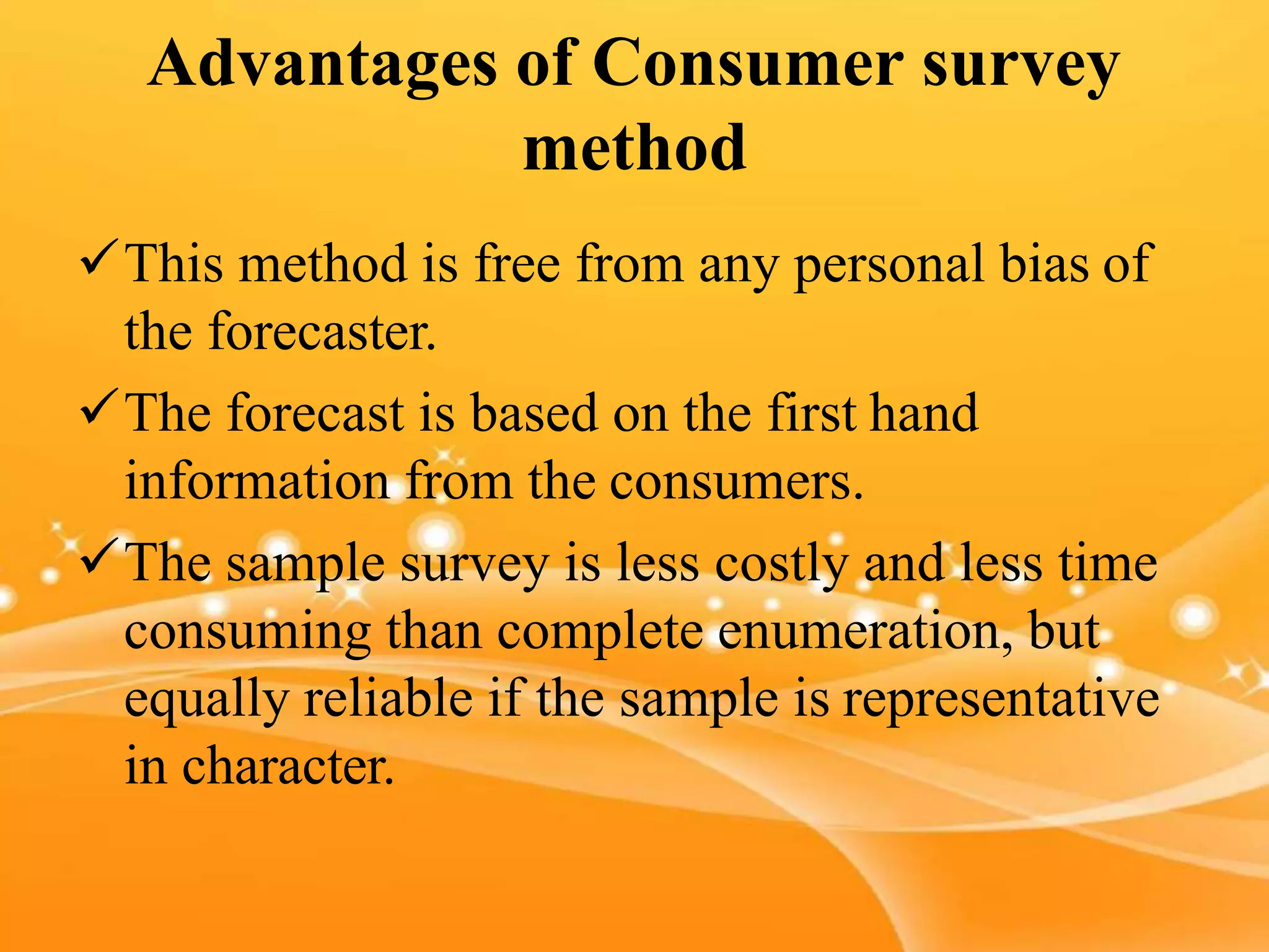 Advantages of Consumer survey
method
This method is free from any personal bias of
the forecaster.
The forecast is based on the first hand
information from the consumers.
The sample survey is less costly and less time
consuming than complete enumeration, but
equally reliable if the sample is representative
in character.
 