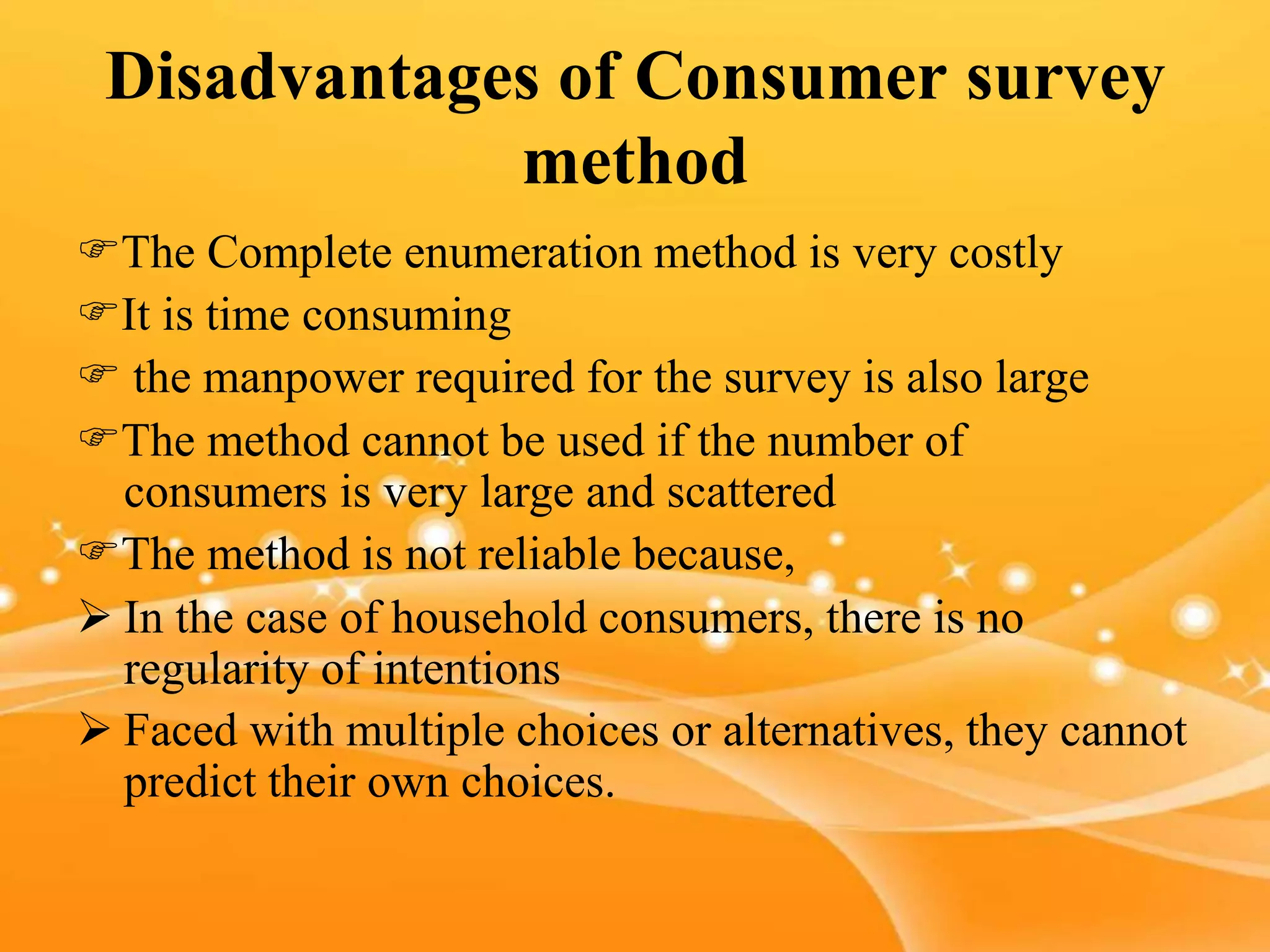 Disadvantages of Consumer survey
method
The Complete enumeration method is very costly
It is time consuming
 the manpower required for the survey is also large
The method cannot be used if the number of
consumers is very large and scattered
The method is not reliable because,
 In the case of household consumers, there is no
regularity of intentions
 Faced with multiple choices or alternatives, they cannot
predict their own choices.
 