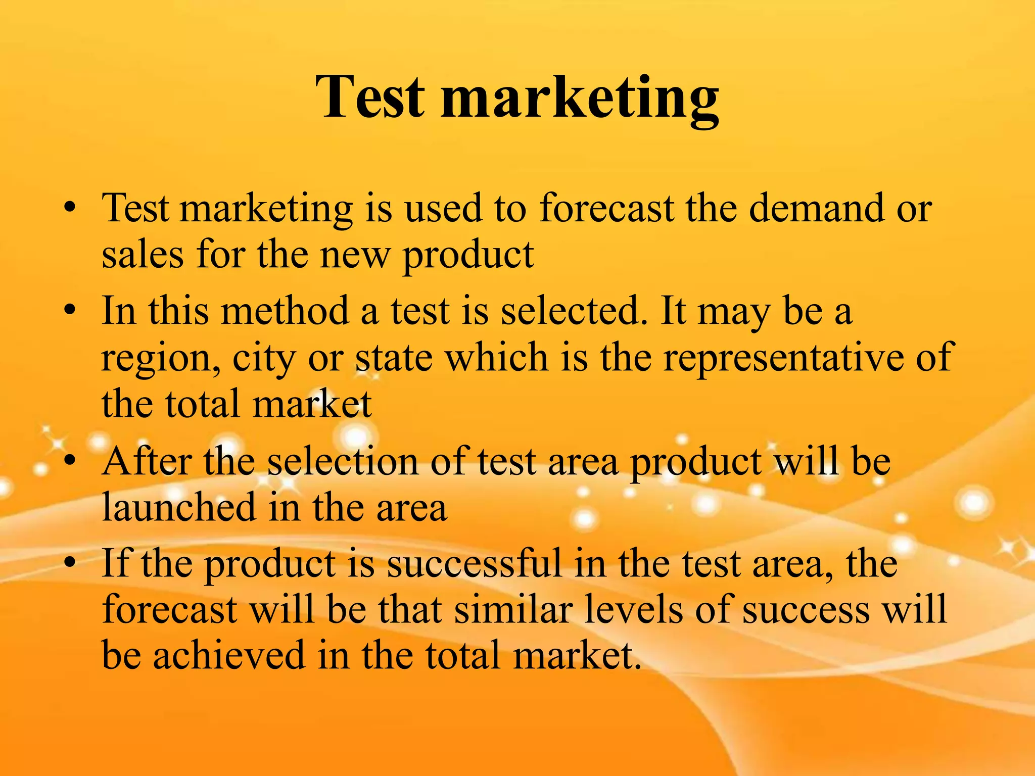 Test marketing
• Test marketing is used to forecast the demand or
sales for the new product
• In this method a test is selected. It may be a
region, city or state which is the representative of
the total market
• After the selection of test area product will be
launched in the area
• If the product is successful in the test area, the
forecast will be that similar levels of success will
be achieved in the total market.
 