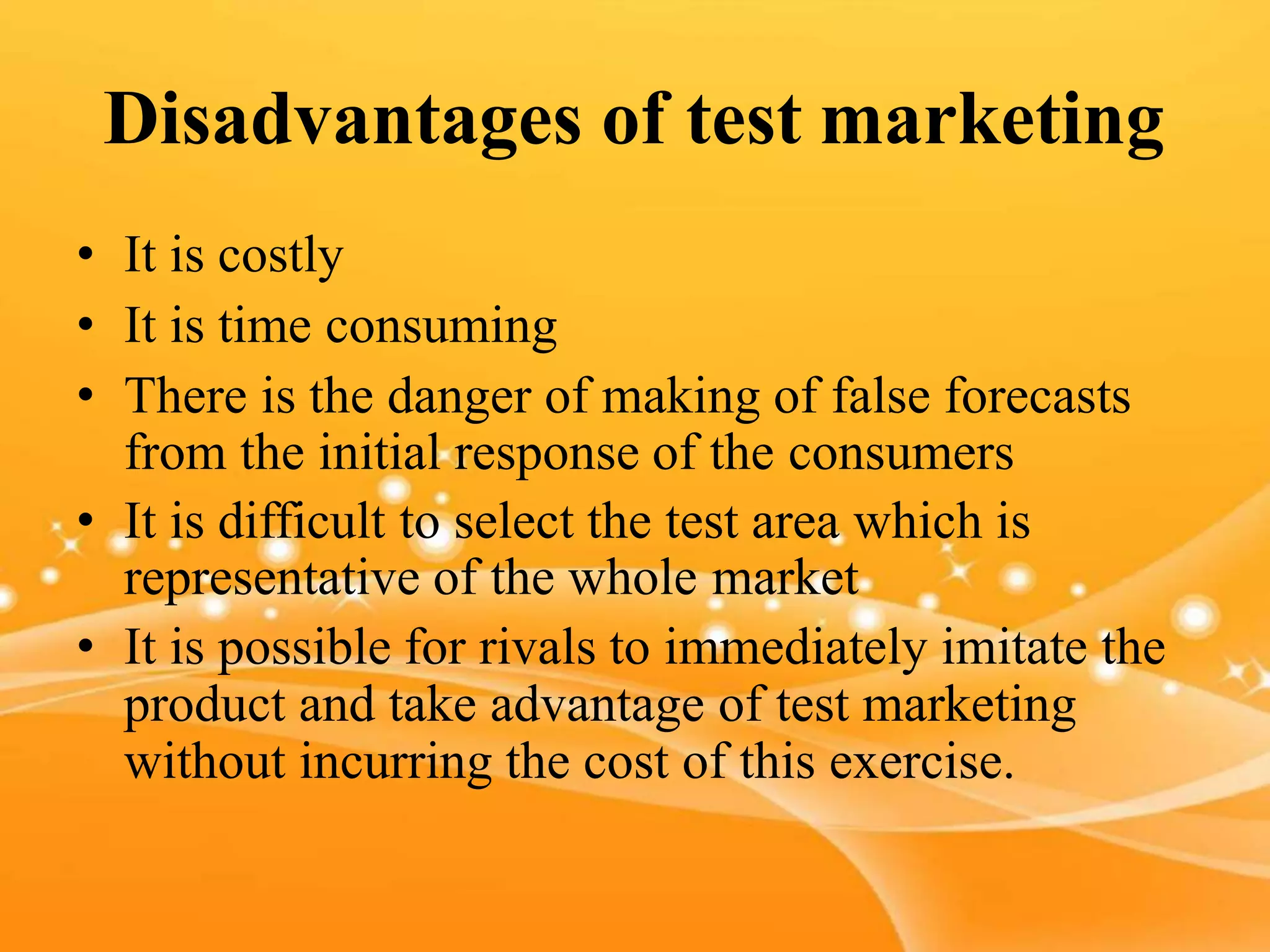 Disadvantages of test marketing
• It is costly
• It is time consuming
• There is the danger of making of false forecasts
from the initial response of the consumers
• It is difficult to select the test area which is
representative of the whole market
• It is possible for rivals to immediately imitate the
product and take advantage of test marketing
without incurring the cost of this exercise.
 