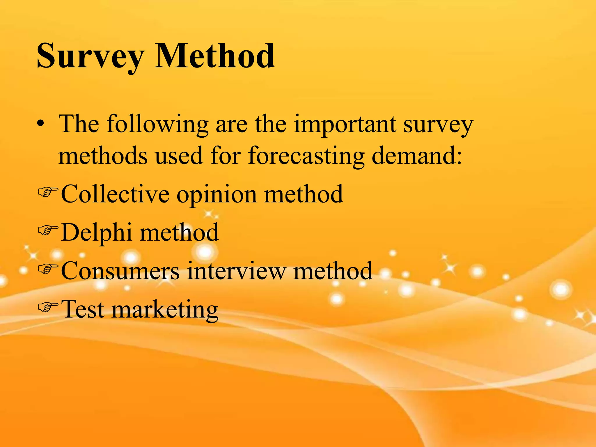 Survey Method
• The following are the important survey
methods used for forecasting demand:
Collective opinion method
Delphi method
Consumers interview method
Test marketing
 
