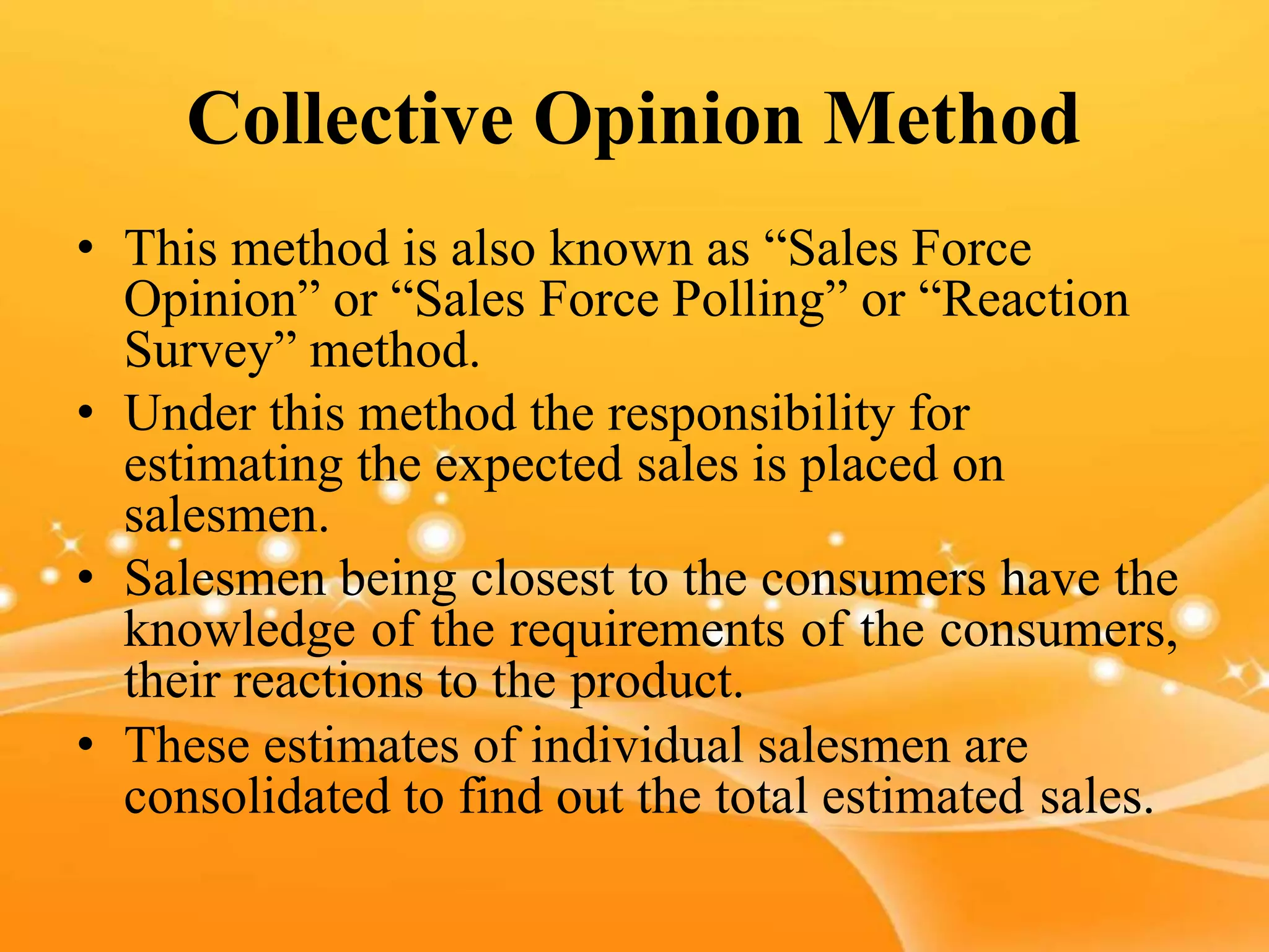 Collective Opinion Method
• This method is also known as “Sales Force
Opinion” or “Sales Force Polling” or “Reaction
Survey” method.
• Under this method the responsibility for
estimating the expected sales is placed on
salesmen.
• Salesmen being closest to the consumers have the
knowledge of the requirements of the consumers,
their reactions to the product.
• These estimates of individual salesmen are
consolidated to find out the total estimated sales.
 