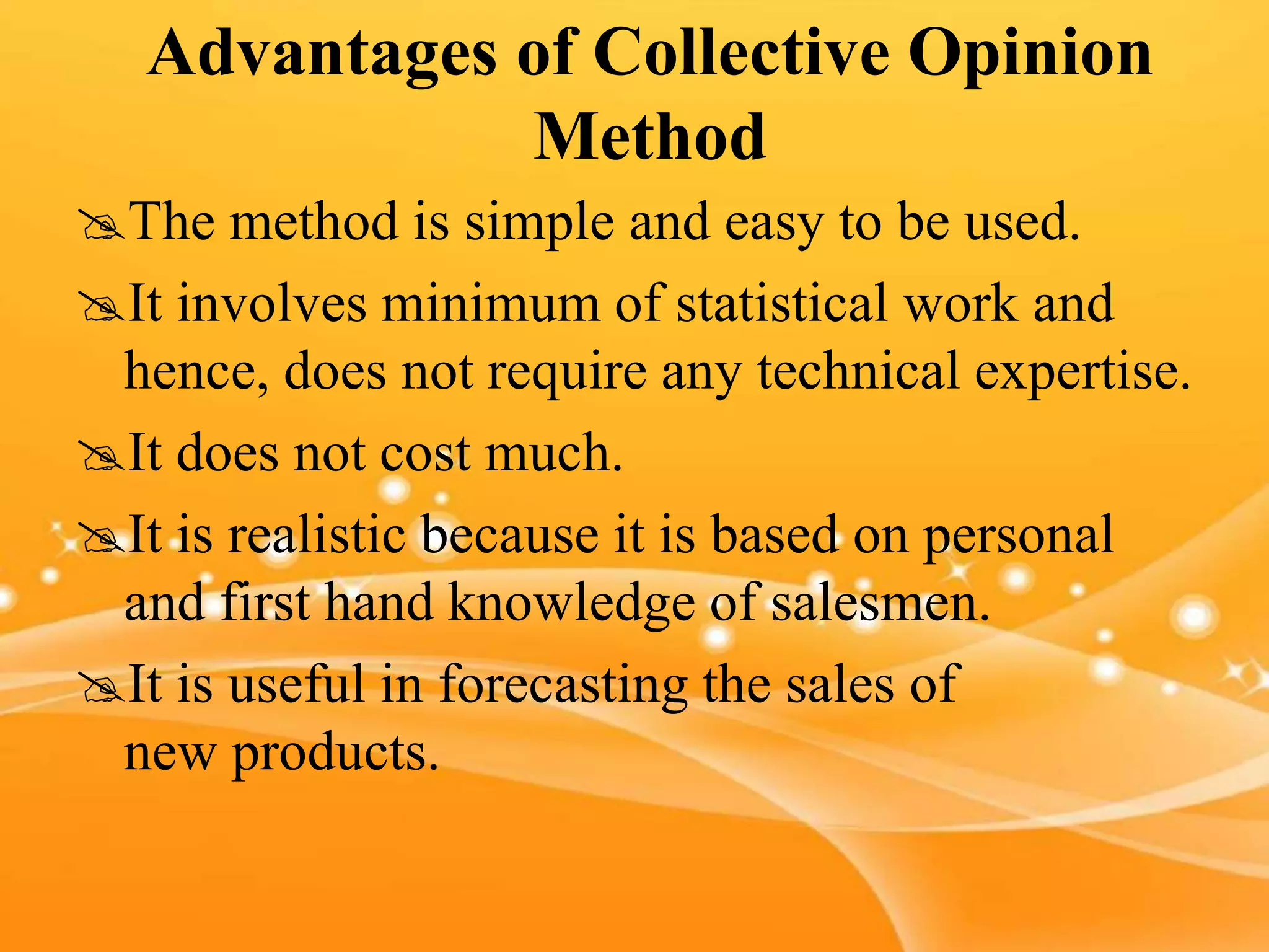 Advantages of Collective Opinion
Method
The method is simple and easy to be used.
It involves minimum of statistical work and
hence, does not require any technical expertise.
It does not cost much.
It is realistic because it is based on personal
and first hand knowledge of salesmen.
It is useful in forecasting the sales of
new products.
 