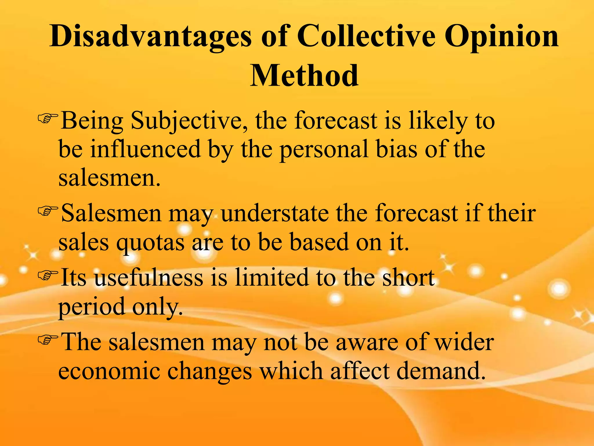 Disadvantages of Collective Opinion
Method
Being Subjective, the forecast is likely to
be influenced by the personal bias of the
salesmen.
Salesmen may understate the forecast if their
sales quotas are to be based on it.
Its usefulness is limited to the short
period only.
The salesmen may not be aware of wider
economic changes which affect demand.
 