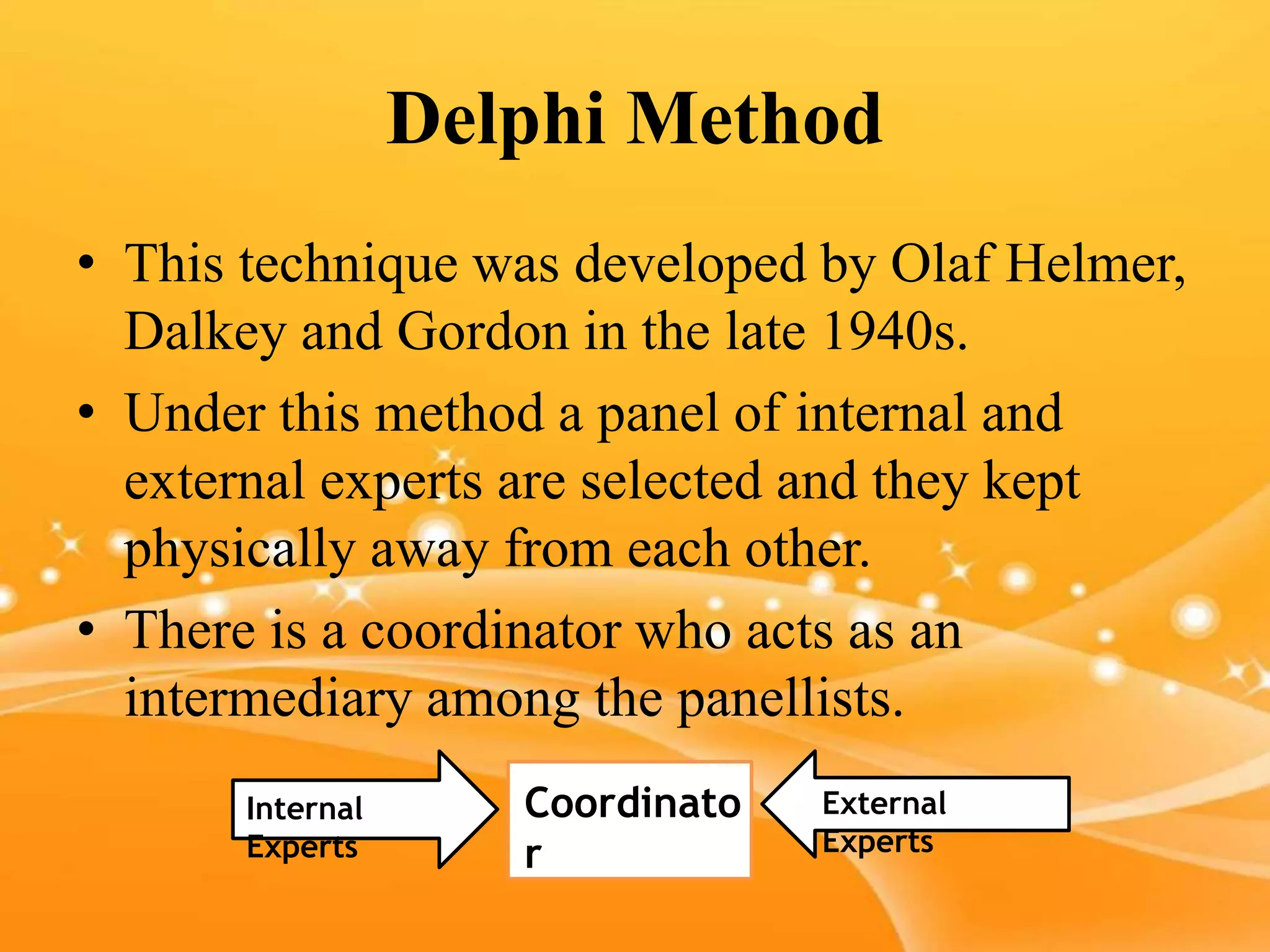 Delphi Method
• This technique was developed by Olaf Helmer,
Dalkey and Gordon in the late 1940s.
• Under this method a panel of internal and
external experts are selected and they kept
physically away from each other.
• There is a coordinator who acts as an
intermediary among the panellists.
Coordinato
r
Internal
Experts
External
Experts
 