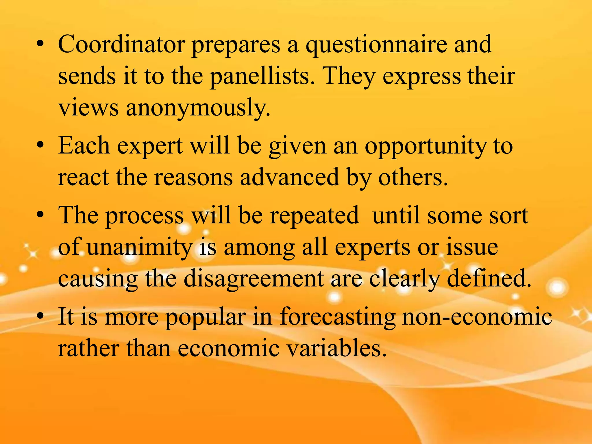 • Coordinator prepares a questionnaire and
sends it to the panellists. They express their
views anonymously.
• Each expert will be given an opportunity to
react the reasons advanced by others.
• The process will be repeated until some sort
of unanimity is among all experts or issue
causing the disagreement are clearly defined.
• It is more popular in forecasting non-economic
rather than economic variables.
 