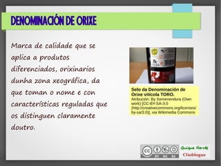 DENOMINACIÓN DE ORIXE
Marca de calidade que se
aplica a produtos
diferenciados, orixinarios
dunha zona xeográfica, da
que toman o nome e con
características reguladas que
os distinguen claramente
doutro.
Selo da Denominación de
Orixe vitícola TORO.
Atribución: By Xemenendura (Own
work) [CC-BY-SA-3.0
(http://creativecommons.org/licenses/
by-sa/3.0)], via Wikimedia Commons
 