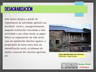 DESAGRARIZACIÓN
Este termo designa a perda de
importancia da actividade agrícola nun
territorio rural e, conseguintemente,
daquelas institucións vinculadas a esta
actividade e que viñan tendo un papel
básico na organización da vida social,
caso da explotación familiar agraria, a
propiedaDe da terra como base da
estratificación social, os sistemas de
xestion comunal dos recursos agrícolas,
etc
.
Casa abandonada nos Ancares.
Atribución: imaxe propia
 