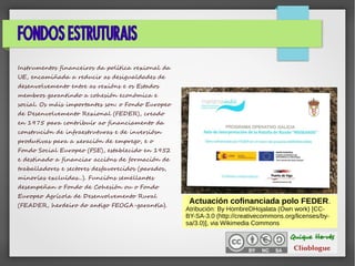FONDOS ESTRUTURAIS
Instrumentos financeiros da política rexional da
UE, encamiñada a reducir as desigualdades de
desenvolvemento entre as rexións e os Estados
membros garantindo a cohesión económica e
social. Os máis importantes son: o Fondo Europeo
de Desenvolvemento Rexional (FEDER), creado
en 1975 para contribuír ao financiamento da
construción de infraestruturas e de inversiósn
produtivas para a xeración de emprego, e o
Fondo Social Europeo (FSE), establecido en 1952
e destinado a financiar accións de formación de
traballadores e sectores desfavorecidos (parados,
minorías excluídas...). Funcións semellantes
desempeñan o Fondo de Cohesión ou o Fondo
Europeo Agrícola de Desenvolvemento Rural
(FEADER, herdeiro do antigo FEOGA-garantía).
Actuación cofinanciada polo FEDER.
Atribución: By HombreDHojalata (Own work) [CC-
BY-SA-3.0 (http://creativecommons.org/licenses/by-
sa/3.0)], via Wikimedia Commons
 