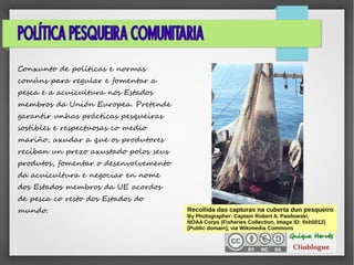 POLÍTICA PESQUEIRA COMUNITARIA
Conxunto de políticas e normas
comúns para regular e fomentar a
pesca e a acuicultura nos Estados
membros da Unión Europea. Pretende
garantir unhas prácticas pesqueiras
sostibles e respectuosas co medio
mariño, axudar a que os produtores
reciban un prezo axustado polos seus
produtos, fomentar o desenvolvemento
da acuicultura e negociar en nome
dos Estados membros da UE acordos
de pesca co resto dos Estados do
mundo. Recollida das capturas na cuberta dun pesqueiro
By Photographer: Captain Robert A. Pawlowski,
NOAA Corps (Fisheries Collection, Image ID: fish0012)
[Public domain], via Wikimedia Commons
 